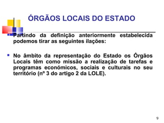 9
ÓRGÃOS LOCAIS DO ESTADO
 Partindo da definição anteriormente estabelecida
podemos tirar as seguintes ilações:
 No âmbito da representação do Estado os Órgãos
Locais têm como missão a realização de tarefas e
programas económicos, sociais e culturais no seu
território (nº 3 do artigo 2 da LOLE).
 