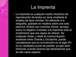 La Imprenta
   La imprenta es cualquier medio mecánico de
    reproducción de textos en serie mediante el
    empleo de tipos móviles. Es diferente a la
    xilografía, grabado en madera sobre una sola
    plancha. Ambos son inventos chinos, aunque
    estos no llegaron a extraer a la imprenta todo el
    rendimiento que era capaz de ofrecer. De
    cualquier modo, y dada la incomunicación
    existente entre Oriente y Occidente, puede
    considerarse que su re-invención en el siglo XV
    es su verdadero punto de partida, ya que será
    entonces cuando alcance las dimensiones que
    de ello cabía esperar.
 