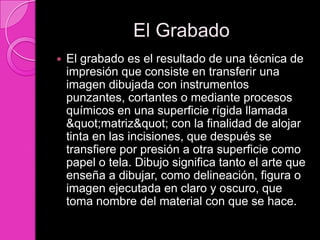 El Grabado
   El grabado es el resultado de una técnica de
    impresión que consiste en transferir una
    imagen dibujada con instrumentos
    punzantes, cortantes o mediante procesos
    químicos en una superficie rígida llamada
    "matriz" con la finalidad de alojar
    tinta en las incisiones, que después se
    transfiere por presión a otra superficie como
    papel o tela. Dibujo significa tanto el arte que
    enseña a dibujar, como delineación, figura o
    imagen ejecutada en claro y oscuro, que
    toma nombre del material con que se hace.
 