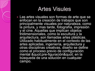 Artes Visules
   Las artes visuales son formas de arte que se
    enfocan en la creación de trabajos que son
    principalmente visuales por naturaleza, como
    la pintura, y mas tarde, fotografía, impresión
    y el cine. Aquellas que implican objetos
    tridimensionales, como la escultura y la
    arquitectura, son llamadas artes plásticas.
    Utilizado habitualmente en el contexto de las
    artes aplicadas, ingeniería, arquitectura y
    otras disciplinas creativas, diseño se define
    como el proceso previo de configuración
    mental "pre-figuración" en la
    búsqueda de una solución en cualquier
    campo.
 