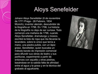 Aloys Senefelder
Johann Aloys Senefelder (6 de noviembre
de 1771 Praga - 26 Febrero, 1834
Múnich), inventor alemán, descubridor de
la litografía en 1796. En 1796, La historia
de la litografía no deja de ser curiosa. Todo
comenzó una mañana de 1796, cuando
Aloys Senefelder, dramaturgo y músico,
escribió la lista de ropa que iba llevarse la
lavandera, sobre lo único que tenía a
mano, una piedra pulida, con un lápiz
graso. Senefelder, quien buscaba un
método barato de impresión comercial
para difundir sus obras de teatro y sus
partituras, experimentó a partir de
entonces con aquella y otras piedras,
basándose en la sabida falta de afinidad
entre el agua y la grasa y en la técnica del
grabado al aguafuerte.
 
