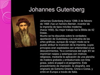 Johannes Gutenberg
   Johannes Gutenberg (hacia 1398–3 de febrero
   de 1468 ) fue un herrero Alemán. inventor de
   la imprenta de tipos móviles moderna
   (hacia 1450). Su mejor trabajo fue la Biblia de 42
   líneas .
   Mucho se ha discutido sobre la verdadera
   aportación de Gutenberg a la industria de las
   artes gráficas, aunque de ningún modo se le
   puede atribuir la invención de la imprenta, cuyos
   principios eran explotados con anterioridad a sus
   descubrimientos. Ya a comienzos del siglo XV se
   imprimían naipes y estampas con motivos
   religiosos, mediante la aplicación de una plancha
   de madera grabada y embadurnada con tinta
   grasa, sobre el papel o el pergamino. Este
   procedimiento de impresión, la xilografía, era
   originario de Extremo Oriente, China o Corea, y
   entró en Europa a través de Italia.
 