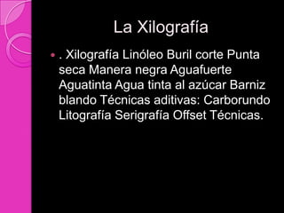 La Xilografía
   . Xilografía Linóleo Buril corte Punta
    seca Manera negra Aguafuerte
    Aguatinta Agua tinta al azúcar Barniz
    blando Técnicas aditivas: Carborundo
    Litografía Serigrafía Offset Técnicas.
 
