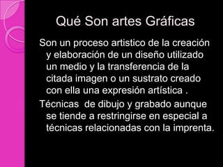 Qué Son artes Gráficas
Son un proceso artistico de la creación
 y elaboración de un diseño utilizado
 un medio y la transferencia de la
 citada imagen o un sustrato creado
 con ella una expresión artística .
Técnicas de dibujo y grabado aunque
 se tiende a restringirse en especial a
 técnicas relacionadas con la imprenta.
 