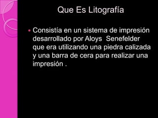 Que Es Litografía

   Consistía en un sistema de impresión
    desarrollado por Aloys Senefelder
    que era utilizando una piedra calizada
    y una barra de cera para realizar una
    impresión .
 