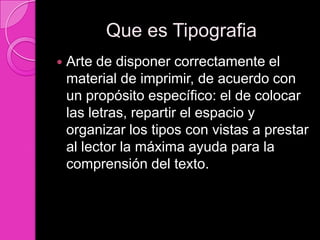 Que es Tipografia
   Arte de disponer correctamente el
    material de imprimir, de acuerdo con
    un propósito específico: el de colocar
    las letras, repartir el espacio y
    organizar los tipos con vistas a prestar
    al lector la máxima ayuda para la
    comprensión del texto.
 