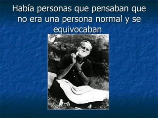 Había personas que pensaban que no era una persona normal y se equivocaban  