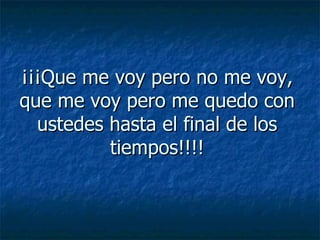 ¡¡¡Que me voy pero no me voy, que me voy pero me quedo con ustedes hasta el final de los tiempos!!!! 