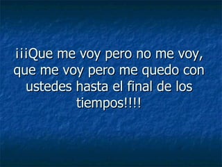¡¡¡Que me voy pero no me voy, que me voy pero me quedo con ustedes hasta el final de los tiempos!!!! 