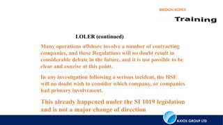 AXIOS GROUP LTD
BRIDON ROPES
LOLER (continued)
Many operations offshore involve a number of contracting
companies, and these Regulations will no doubt result in
considerable debate in the future, and it is not possible to be
clear and concise at this point.
In any investigation following a serious incident, the HSE
will no doubt wish to consider which company, or companies
had primary involvement.
This already happened under the SI 1019 legislation
and is not a major change of direction
 