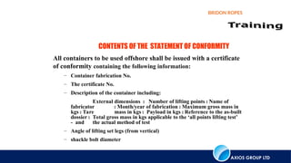 AXIOS GROUP LTD
BRIDON ROPES
CONTENTS OF THE STATEMENT OF CONFORMITY
All containers to be used offshore shall be issued with a certificate
of conformity containing the following information:
– Container fabrication No.
– The certificate No.
– Description of the container including:
External dimensions  Number of lifting points  Name of
fabricator  Month/year of fabrication  Maximum gross mass in
kgs  Tare mass in kgs  Payload in kgs  Reference to the as-built
dossier  Total gross mass in kgs applicable to the ‘all points lifting test’
- and the actual method of test
– Angle of lifting set legs (from vertical)
– shackle bolt diameter
 