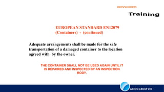 AXIOS GROUP LTD
BRIDON ROPES
Adequate arrangements shall be made for the safe
transportation of a damaged container to the location
agreed with by the owner.
EUROPEAN STANDARD EN12079
(Containers) - (continued)
THE CONTAINER SHALL NOT BE USED AGAIN UNTIL IT
IS REPAIRED AND INSPECTED BY AN INSPECTION
BODY.
 