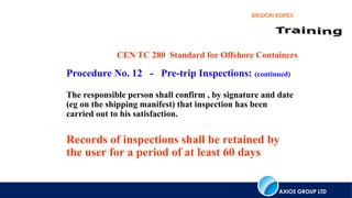 AXIOS GROUP LTD
BRIDON ROPES
CEN TC 280 Standard for Offshore Containers
Procedure No. 12 - Pre-trip Inspections: (continued)
The responsible person shall confirm , by signature and date
(eg on the shipping manifest) that inspection has been
carried out to his satisfaction.
Records of inspections shall be retained by
the user for a period of at least 60 days
 