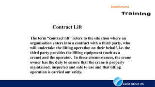 AXIOS GROUP LTD
BRIDON ROPES
Contract Lift
The term “contract lift” refers to the situation where an
organisation enters into a contract with a third party, who
will undertake the lifting operation on their behalf, i.e. the
third party provides the lifting equipment (such as a
crane) and the operator. In these circumstances, the crane
owner has the duty to ensure that the crane is properly
maintained, inspected and safe to use and that lifting
operation is carried out safely.
 