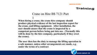 AXIOS GROUP LTD
BRIDON ROPES
Crane on Hire BS 7121 Part
1
The user then has the duty to manage the lifting operation in
a safe manner, unless other arrangements are made, e.g.
under the terms of a contract.
When hiring a crane, the crane hire company should
produce physical evidence of the last inspection report for
the crane, and lifting equipment. After installation, the
user should ensure that the crane is inspected by a
competent person before being put into use. (Normally this
will be done by the hire company, particularly if they erect
the crane).
 