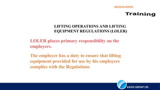 AXIOS GROUP LTD
BRIDON ROPES
LIFTING OPERATIONS AND LIFTING
EQUIPMENT REGULATIONS (LOLER)
LOLER places primary responsibility on the
employers.
The employer has a duty to ensure that lifting
equipment provided for use by his employees
complies with the Regulations
 