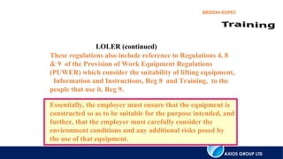 AXIOS GROUP LTD
BRIDON ROPES
LOLER (continued)
These regulations also include reference to Regulations 4, 8
& 9 of the Provision of Work Equipment Regulations
(PUWER) which consider the suitability of lifting equipment,
Information and Instructions, Reg 8 and Training, to the
people that use it, Reg 9.
Essentially, the employer must ensure that the equipment is
constructed so as to be suitable for the purpose intended, and
further, that the employer must carefully consider the
environment conditions and any additional risks posed by
the use of that equipment.
 
