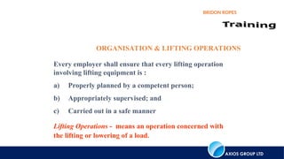 AXIOS GROUP LTD
BRIDON ROPES
Every employer shall ensure that every lifting operation
involving lifting equipment is :
a) Properly planned by a competent person;
b) Appropriately supervised; and
c) Carried out in a safe manner
Lifting Operations - means an operation concerned with
the lifting or lowering of a load.
ORGANISATION & LIFTING OPERATIONS
 