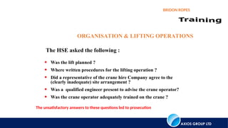 AXIOS GROUP LTD
BRIDON ROPES
ORGANISATION & LIFTING OPERATIONS
• Was the lift planned ?
• Where written procedures for the lifting operation ?
• Did a representative of the crane hire Company agree to the
(clearly inadequate) site arrangement ?
• Was a qualified engineer present to advise the crane operator?
• Was the crane operator adequately trained on the crane ?
The unsatisfactory answers to these questions led to prosecution
The HSE asked the following :
 