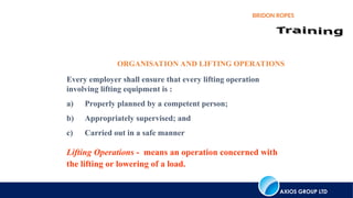 AXIOS GROUP LTD
BRIDON ROPES
Every employer shall ensure that every lifting operation
involving lifting equipment is :
a) Properly planned by a competent person;
b) Appropriately supervised; and
c) Carried out in a safe manner
Lifting Operations - means an operation concerned with
the lifting or lowering of a load.
ORGANISATION AND LIFTING OPERATIONS
 