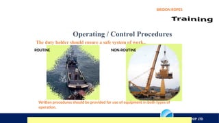 AXIOS GROUP LTD
BRIDON ROPES
Operating / Control Procedures
The duty holder should ensure a safe system of work..
ROUTINE NON-ROUTINE
Written procedures should be provided for use of equipment in both types of
operation.
 