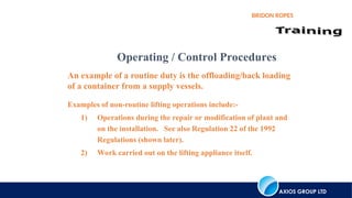 AXIOS GROUP LTD
BRIDON ROPES
Operating / Control Procedures
An example of a routine duty is the offloading/back loading
of a container from a supply vessels.
Examples of non-routine lifting operations include:-
1) Operations during the repair or modification of plant and
on the installation. See also Regulation 22 of the 1992
Regulations (shown later).
2) Work carried out on the lifting appliance itself.
 