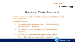 AXIOS GROUP LTD
BRIDON ROPES
Written procedures should identify the controls provided and authorised
by the duty holder
These should include:
1) The planning of the lifting operation [ TRIC Card/Lifting
Operations Plan - handouts ].
2) The results of any risk assessment on the operations and
equipment.
3) The issue and authorisation of work permits as required.
[See : Task Risk Assessment No 50 - handout ]
Operating / Control Procedures
 