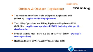 AXIOS GROUP LTD
BRIDON ROPES
 The Provision and Use of Work Equipment Regulations 1998
(PUWER). Applies to all lifting equipment
 The Lifting Operations and Lifting Equipment Regulations 1998
(LOLER). Applies over and above PUWER in dealing with specific
risks/hazards.
 British Standard 7121 - Parts 1, 2 and 11 (Eleven) - (1989) (Applies to
crane operations)
 Health and Safety at Work Act 1974 (Amended 1988)
Offshore & Onshore Regulations:
 