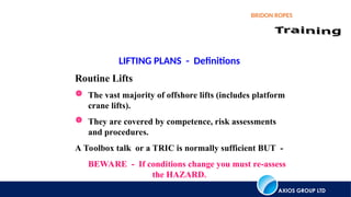AXIOS GROUP LTD
BRIDON ROPES
LIFTING PLANS - Definitions
Routine Lifts
 The vast majority of offshore lifts (includes platform
crane lifts).
 They are covered by competence, risk assessments
and procedures.
A Toolbox talk or a TRIC is normally sufficient BUT -
BEWARE - If conditions change you must re-assess
the HAZARD.
 