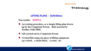 AXIOS GROUP LTD
BRIDON ROPES
LIFTING PLANS - Definitions
Non-routine SIMPLE
 An existing procedure, or a simple lifting plan drawn
up by the Competent Person. Risk assessed by
Toolbox Talk/TRIC.
 Lift carried out by Competent Person
 Vertical lifts using one piece of lifting equipment,
eg a winch, a chain block, a crane, etc.
 