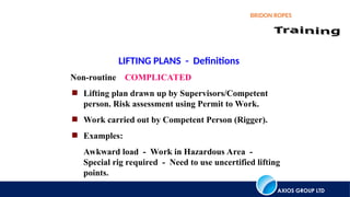 AXIOS GROUP LTD
BRIDON ROPES
LIFTING PLANS - Definitions
Non-routine COMPLICATED
 Lifting plan drawn up by Supervisors/Competent
person. Risk assessment using Permit to Work.
 Work carried out by Competent Person (Rigger).
 Examples:
Awkward load - Work in Hazardous Area -
Special rig required - Need to use uncertified lifting
points.
 