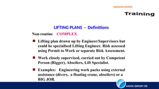 AXIOS GROUP LTD
BRIDON ROPES
LIFTING PLANS - Definitions
Non-routine COMPLEX
 Lifting plan drawn up by Engineer/Supervisors but
could be specialised Lifting Engineer. Risk assessed
using Permit to Work or separate Risk Assessment.
 Work closely supervised, carried out by Competent
Person (Rigger), Abseilers, Lift Specialist.
 Examples: Engineering work packs using external
assistance (divers, a floating crane, abseilers) or a
BIG JOB.
 