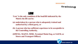 AXIOS GROUP LTD
BRIDON ROPES
‘Low’ is the only condition of the load/lift indicated by the
Matrix the lift can be:
(a) undertaken by a person who is adequately trained and
authorised by a third party, or
(b) A person who has sufficient experience to be acceptable to
the Controlling Authority.
(OPENG. MAINT, MME, Terminal Maint Eng, or SAEM, or
Stores and Transport Officer)
LOW
 