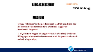 AXIOS GROUP LTD
BRIDON ROPES
RISK ASSESSMENT
Where ‘Medium’ is the predominant load/lift condition the
lift should be undertaken by a Qualified Rigger or
nominated Engineer.
If a Qualified Rigger or Engineer is not available a written
lifting operation method statement must be generated – with
technical appraisal.
MEDIUM
 