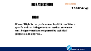 AXIOS GROUP LTD
BRIDON ROPES
RISK ASSESSMENT
Where ‘High’ is the predominant load/lift condition a
specific written lifting operation method statement
must be generated and supported by technical
appraisal and approval.
HIGH
 