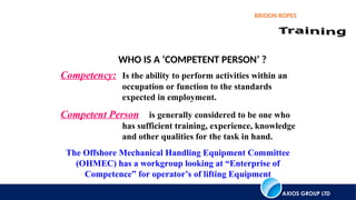 AXIOS GROUP LTD
BRIDON ROPES
Competency: Is the ability to perform activities within an
occupation or function to the standards
expected in employment.
Competent Person is generally considered to be one who
has sufficient training, experience, knowledge
and other qualities for the task in hand.
The Offshore Mechanical Handling Equipment Committee
(OHMEC) has a workgroup looking at “Enterprise of
Competence” for operator’s of lifting Equipment
WHO IS A ‘COMPETENT PERSON’ ?
 