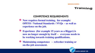 AXIOS GROUP LTD
BRIDON ROPES
COMPETENCE REQUIREMENTS
 Now requires formal training, for example:
OPITO / National Standards / NVQs - as well as
experience on the job.
 Experience (for example 15 years as a Rigger) is
now no longer enough by itself - everyone needs to
be working towards training qualifications.
 Maintaining competence - refresher training or
on-the-job assessment.
 