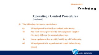 AXIOS GROUP LTD
BRIDON ROPES
4) The following checks are carried out:
4a All equipment is suitably examined prior to use
4b Pre-start checks provided by the equipment supplier
(See next slide) or the competent person.
4c Loose equipment has a valid Certificate of Conformity
4d All equipment is in a good state of repair before being
stored.
Operating / Control Procedures
(continued)
 