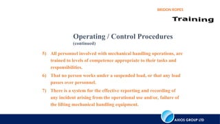 AXIOS GROUP LTD
BRIDON ROPES
5) All personnel involved with mechanical handling operations, are
trained to levels of competence appropriate to their tasks and
responsibilities.
6) That no person works under a suspended load, or that any load
passes over personnel.
7) There is a system for the effective reporting and recording of
any incident arising from the operational use and/or, failure of
the lifting mechanical handling equipment.
Operating / Control Procedures
(continued)
 