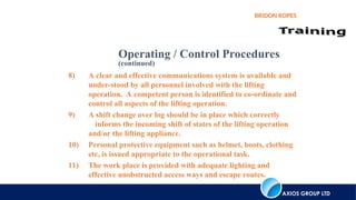 AXIOS GROUP LTD
BRIDON ROPES
8) A clear and effective communications system is available and
under-stood by all personnel involved with the lifting
operation. A competent person is identified to co-ordinate and
control all aspects of the lifting operation.
9) A shift change over log should be in place which correctly
informs the incoming shift of states of the lifting operation
and/or the lifting appliance.
10) Personal protective equipment such as helmet, boots, clothing
etc, is issued appropriate to the operational task.
11) The work place is provided with adequate lighting and
effective unobstructed access ways and escape routes.
Operating / Control Procedures
(continued)
 