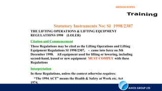 AXIOS GROUP LTD
BRIDON ROPES
Statutory Instruments No: SI 1998/2307
THE LIFTING OPERATIONS & LIFTING EQUIPMENT
REGULATIONS 1998 (LOLER)
Interpretation
In these Regulations, unless the context otherwise requires:
“The 1994 ACT” means the Health & Safety at Work etc. Act
1974.
Citation and Commencement
These Regulations may be cited as the Lifting Operations and Lifting
Equipment Regulations SI 1998/2307, - came into force on 5th
December 1998. All equipment used for lifting or lowering, including
second-hand, leased or new equipment MUST COMPLY with these
Regulations
 