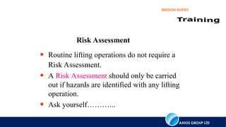 AXIOS GROUP LTD
BRIDON ROPES
Risk Assessment
• Routine lifting operations do not require a
Risk Assessment.
• A Risk Assessment should only be carried
out if hazards are identified with any lifting
operation.
• Ask yourself………...
 