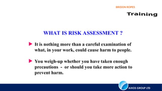 AXIOS GROUP LTD
BRIDON ROPES
 It is nothing more than a careful examination of
what, in your work, could cause harm to people.
 You weigh-up whether you have taken enough
precautions - or should you take more action to
prevent harm.
WHAT IS RISK ASSESSMENT ?
 
