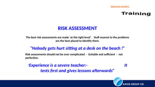 AXIOS GROUP LTD
BRIDON ROPES
The best risk assessments are made ‘at the right level’. Staff nearest to the problems
are the best placed to identify them.
“Nobody gets hurt sitting at a desk on the beach !”
Risk assessments should not be over complicated - Suitable and sufficient - not
perfection.
“Experience is a severe teacher:- It
tests first and gives lessons afterwards”
RISK ASSESSMENT
 