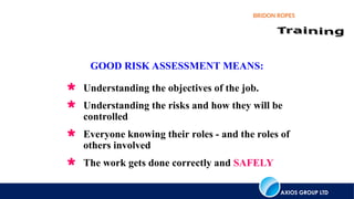 AXIOS GROUP LTD
BRIDON ROPES
 Understanding the objectives of the job.
 Understanding the risks and how they will be
controlled
 Everyone knowing their roles - and the roles of
others involved
 The work gets done correctly and SAFELY
GOOD RISK ASSESSMENT MEANS:
 