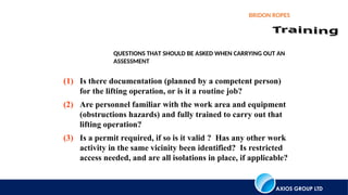 AXIOS GROUP LTD
BRIDON ROPES
QUESTIONS THAT SHOULD BE ASKED WHEN CARRYING OUT AN
ASSESSMENT
(1) Is there documentation (planned by a competent person)
for the lifting operation, or is it a routine job?
(2) Are personnel familiar with the work area and equipment
(obstructions hazards) and fully trained to carry out that
lifting operation?
(3) Is a permit required, if so is it valid ? Has any other work
activity in the same vicinity been identified? Is restricted
access needed, and are all isolations in place, if applicable?
 