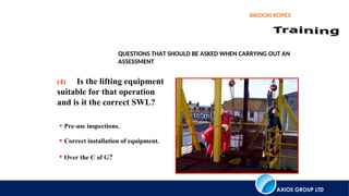 AXIOS GROUP LTD
BRIDON ROPES
QUESTIONS THAT SHOULD BE ASKED WHEN CARRYING OUT AN
ASSESSMENT
• Pre-use inspections.
• Correct installation of equipment.
• Over the C of G?
(4) Is the lifting equipment
suitable for that operation
and is it the correct SWL?
 