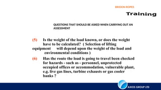 AXIOS GROUP LTD
BRIDON ROPES
QUESTIONS THAT SHOULD BE ASKED WHEN CARRYING OUT AN
ASSESSMENT
(5) Is the weight of the load known, or does the weight
have to be calculated? ( Selection of lifting
equipment will depend upon the weight of the load and
environmental conditions )
(6) Has the route the load is going to travel been checked
for hazards - such as - personnel, unprotected
occupied offices or accommodation, vulnerable plant,
e.g. live gas lines, turbine exhausts or gas cooler
banks ?
 