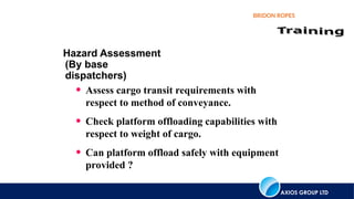 AXIOS GROUP LTD
BRIDON ROPES
Hazard Assessment
(By base
dispatchers)
• Assess cargo transit requirements with
respect to method of conveyance.
• Check platform offloading capabilities with
respect to weight of cargo.
• Can platform offload safely with equipment
provided ?
 