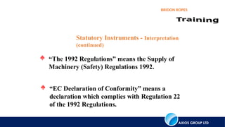 AXIOS GROUP LTD
BRIDON ROPES
 “The 1992 Regulations” means the Supply of
Machinery (Safety) Regulations 1992.
Statutory Instruments - Interpretation
(continued)
 “EC Declaration of Conformity” means a
declaration which complies with Regulation 22
of the 1992 Regulations.
 